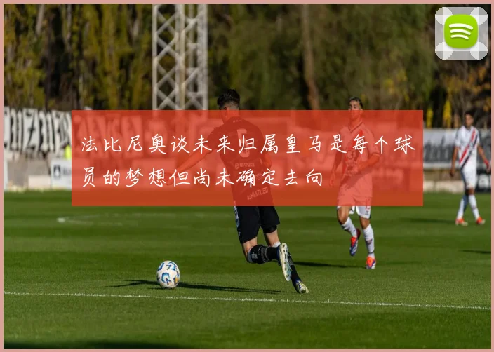 法比尼奥谈未来归属皇马是每个球员的梦想但尚未确定去向