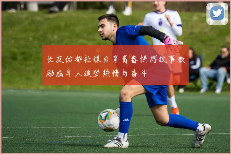 长友佑都社媒分享青春拼搏故事激励成年人追梦热情与奋斗