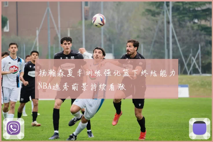 杨瀚森夏季训练强化篮下终结能力NBA选秀前景持续看涨