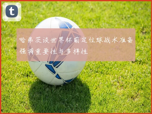 哈弗茨谈世界杯前定位球战术准备强调重要性与多样性