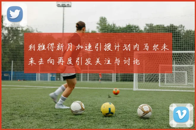 利雅得新月加速引援计划内马尔未来去向再度引发关注与讨论
