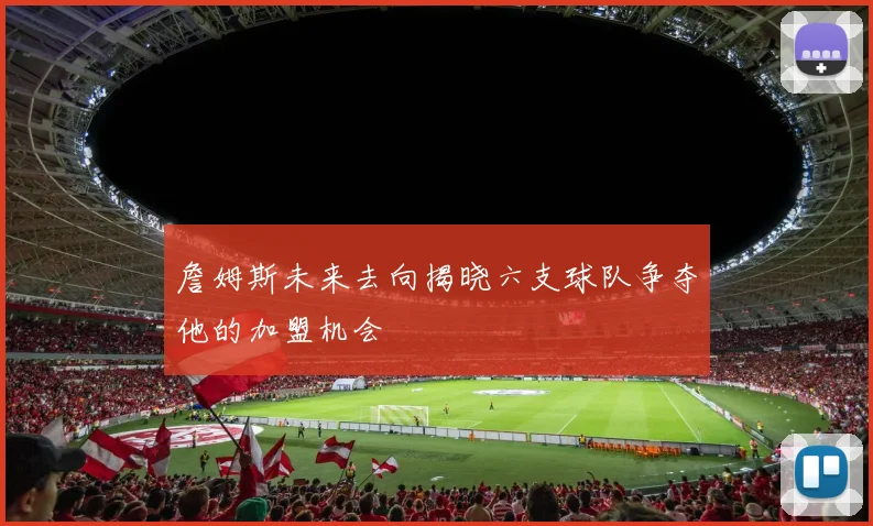 詹姆斯未来去向揭晓六支球队争夺他的加盟机会