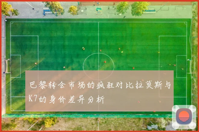 巴黎转会市场的疯狂对比拉莫斯与K7的身价差异分析