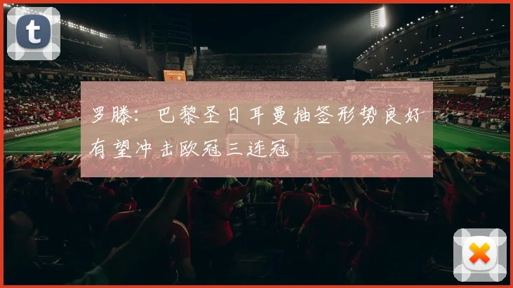 罗滕：巴黎圣日耳曼抽签形势良好有望冲击欧冠三连冠