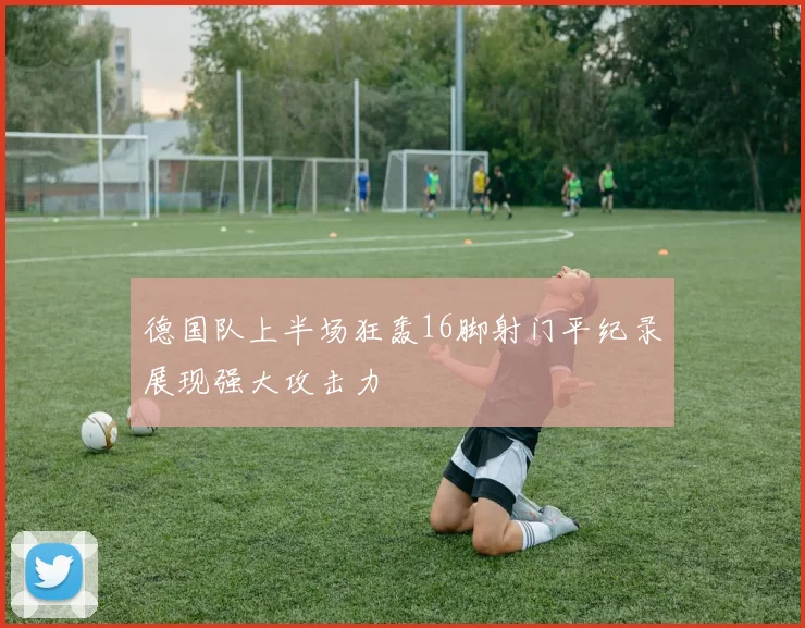 德国队上半场狂轰16脚射门平纪录展现强大攻击力