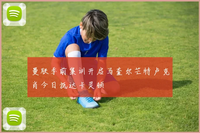 曼联季前集训开启马奎尔芒特卢克肖今日抵达卡灵顿