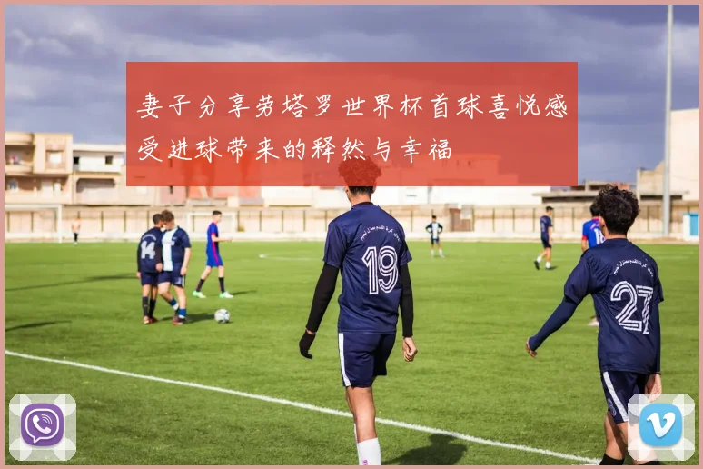 妻子分享劳塔罗世界杯首球喜悦感受进球带来的释然与幸福