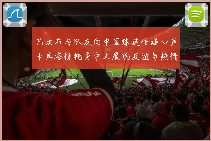 巴坎布与队友向中国球迷传递心声卡库塔惊艳秀中文展现友谊与热情