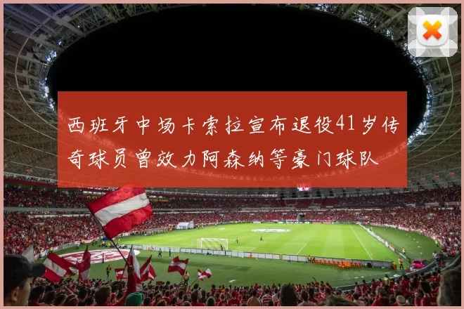 西班牙中场卡索拉宣布退役41岁传奇球员曾效力阿森纳等豪门球队