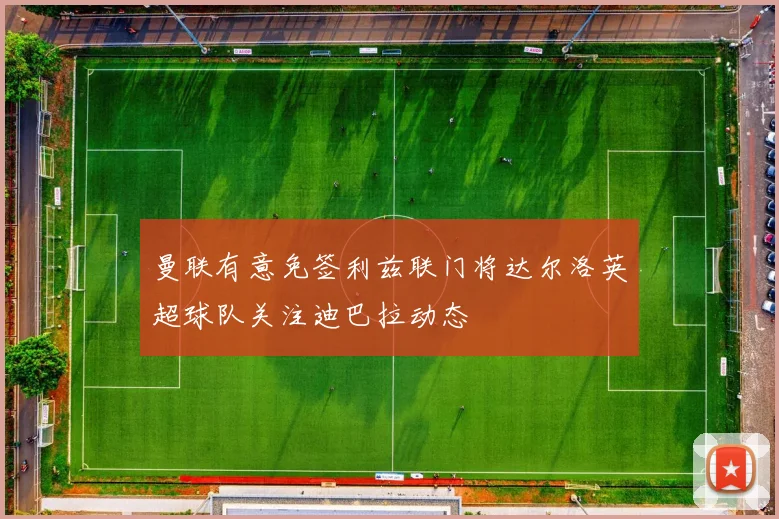 曼联有意免签利兹联门将达尔洛英超球队关注迪巴拉动态