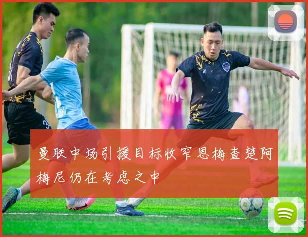 曼联中场引援目标收窄恩梅查楚阿梅尼仍在考虑之中