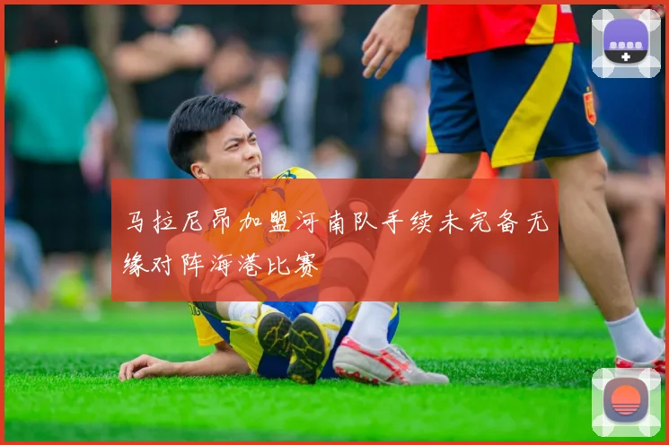 马拉尼昂加盟河南队手续未完备无缘对阵海港比赛