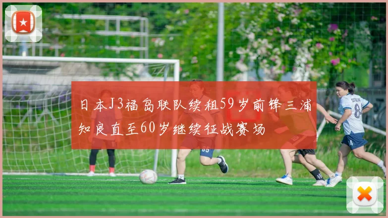 日本J3福岛联队续租59岁前锋三浦知良直至60岁继续征战赛场