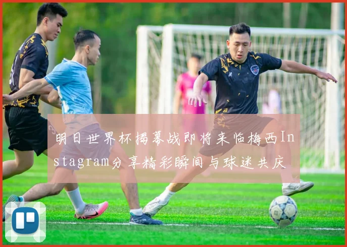 明日世界杯揭幕战即将来临梅西Instagram分享精彩瞬间与球迷共庆