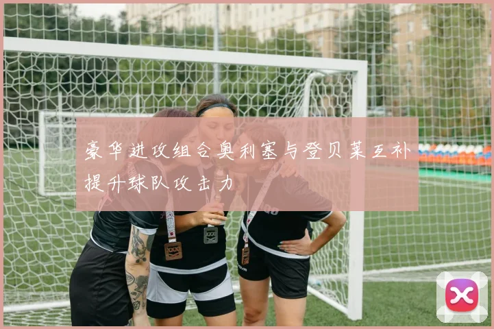 豪华进攻组合奥利塞与登贝莱互补提升球队攻击力