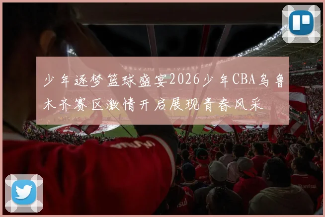 少年逐梦篮球盛宴2026少年CBA乌鲁木齐赛区激情开启展现青春风采