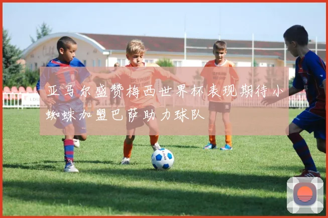 亚马尔盛赞梅西世界杯表现期待小蜘蛛加盟巴萨助力球队