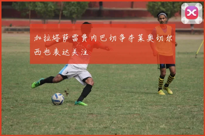 加拉塔萨雷费内巴切争夺莱奥切尔西也表达关注