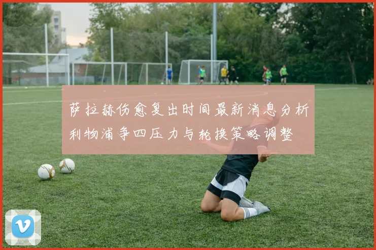 萨拉赫伤愈复出时间最新消息分析利物浦争四压力与轮换策略调整